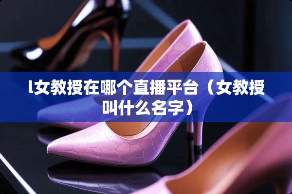 l女教授在哪个直播平台（女教授叫什么名字）