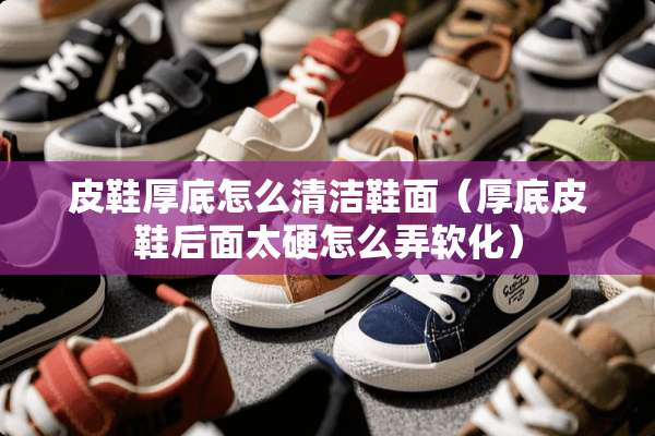 皮鞋厚底怎么清洁鞋面（厚底皮鞋后面太硬怎么弄软化）