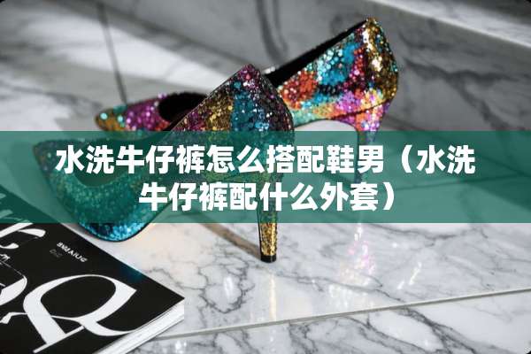 水洗牛仔裤怎么搭配鞋男（水洗牛仔裤配什么外套）