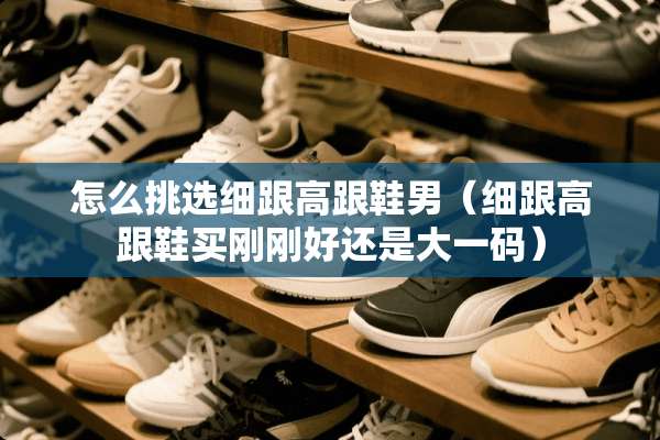 怎么挑选细跟高跟鞋男（细跟高跟鞋买刚刚好还是大**）