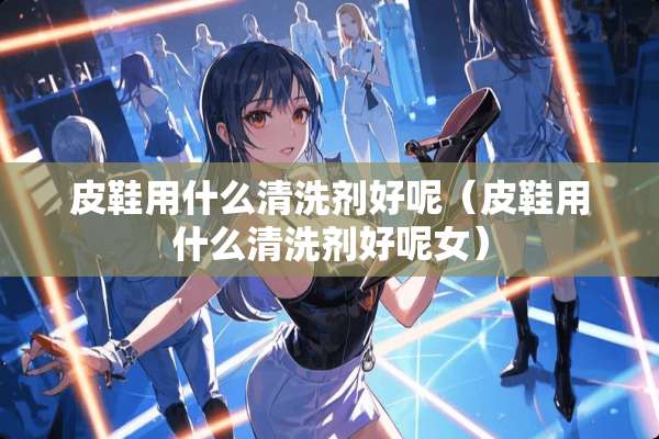 皮鞋用什么清洗剂好呢（皮鞋用什么清洗剂好呢女）