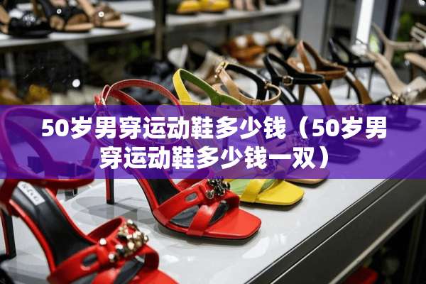50岁男穿运动鞋多少钱（50岁男穿运动鞋多少钱一双）