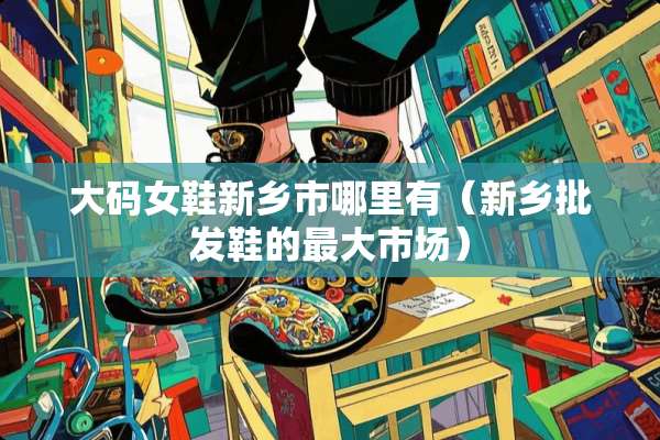大码女鞋新乡市哪里有（新乡批发鞋的最大市场）