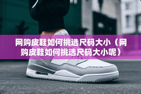 网购皮鞋如何挑选尺码大小（网购皮鞋如何挑选尺码大小呢）