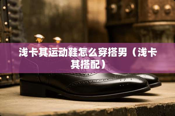 浅卡其运动鞋怎么穿搭男（浅卡其搭配）