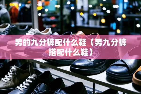 男的九分裤配什么鞋（男九分裤搭配什么鞋）