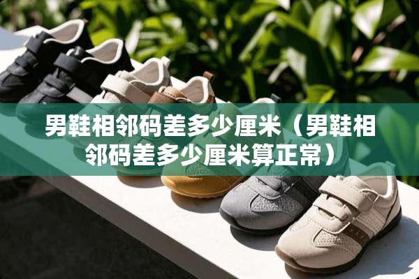 男鞋相邻码差多少厘米（男鞋相邻码差多少厘米算正常）