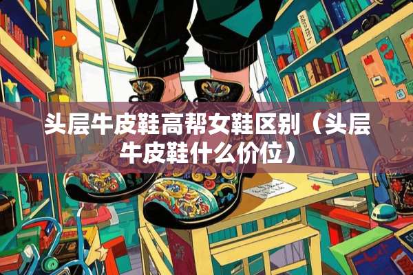 头层牛皮鞋高帮女鞋区别（头层牛皮鞋什么价位）
