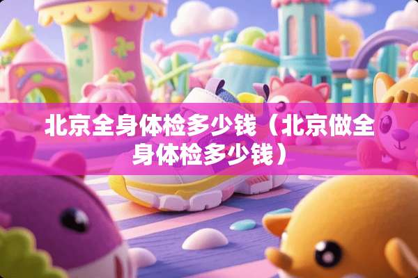北京全身体检多少钱（北京做全身体检多少钱）