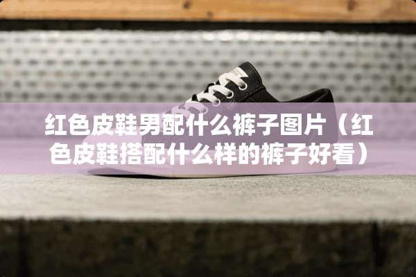 红色皮鞋男配什么裤子图片（红色皮鞋搭配什么样的裤子好看）