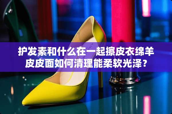 护发素和什么在一起擦皮衣绵羊皮皮面如何清理能柔软光泽？