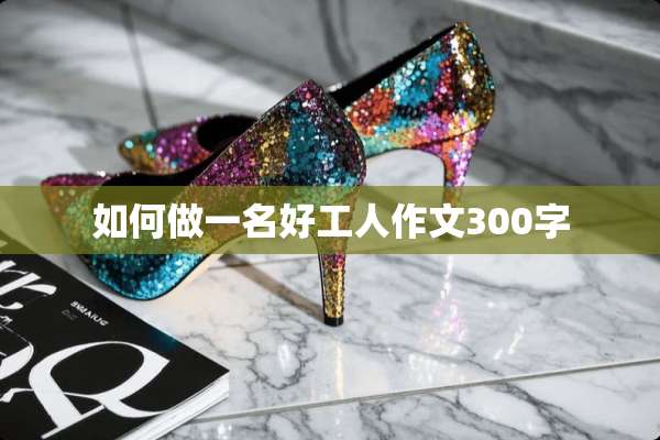如何做一名好工人作文300字