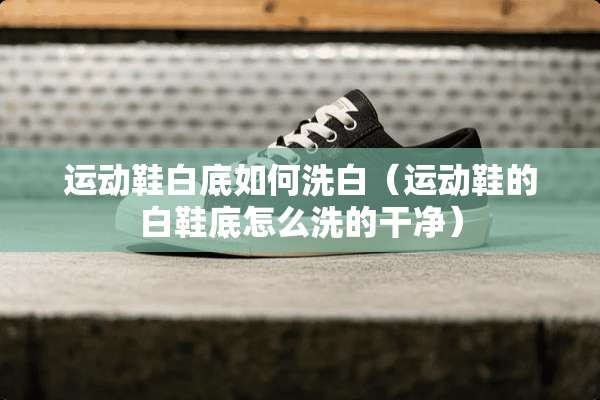 运动鞋白底如何洗白（运动鞋的白鞋底怎么洗的干净）