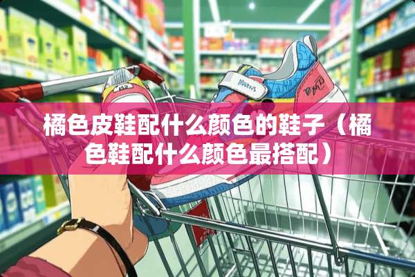 橘色皮鞋配什么颜色的鞋子（橘色鞋配什么颜色最搭配）