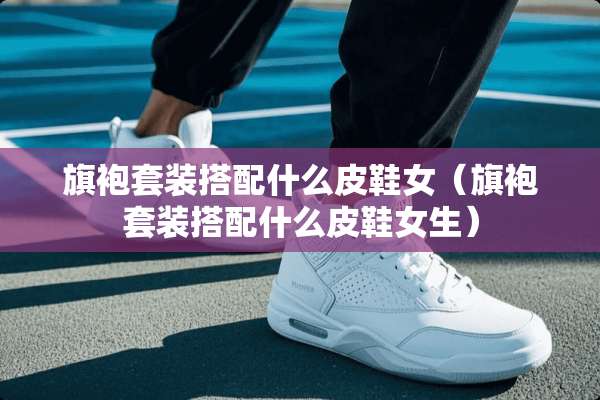 旗袍套装搭配什么皮鞋女（旗袍套装搭配什么皮鞋女生）