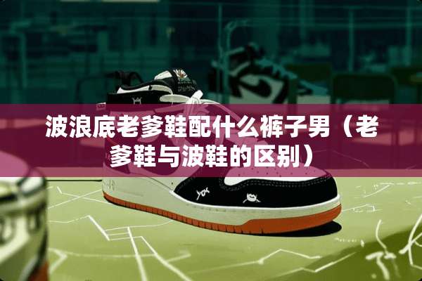 波浪底老爹鞋配什么裤子男（老爹鞋与波鞋的区别）
