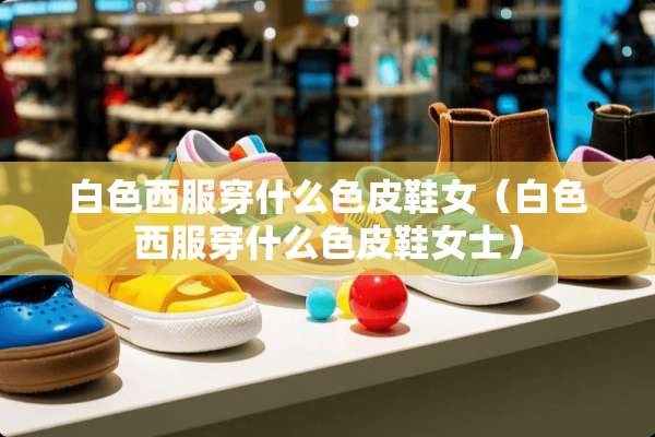 白色西服穿什么色皮鞋女（白色西服穿什么色皮鞋女士）