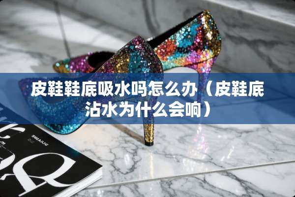 皮鞋鞋底吸水吗怎么办（皮鞋底沾水为什么会响）