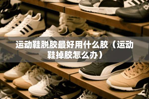 运动鞋脱胶最好用什么胶（运动鞋掉胶怎么办）