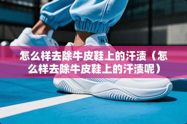 怎么样去除牛皮鞋上的汗渍（怎么样去除牛皮鞋上的汗渍呢）