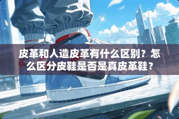 皮革和人造皮革有什么区别？怎么区分皮鞋是否是真皮革鞋？