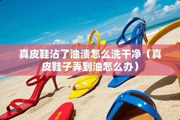 真皮鞋沾了油渍怎么洗干净（真皮鞋子弄到油怎么办）