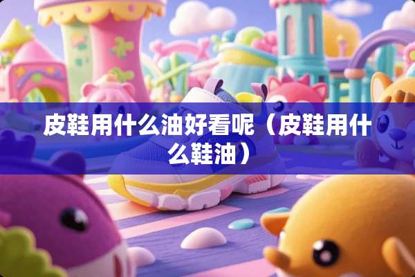 皮鞋用什么油好看呢（皮鞋用什么鞋油）