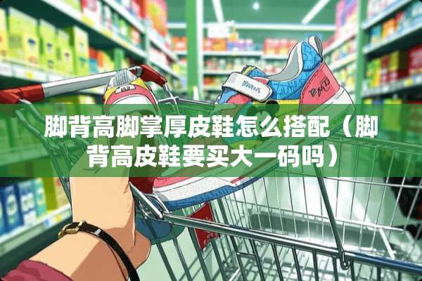 脚背高脚掌厚皮鞋怎么搭配（脚背高皮鞋要买大**吗）