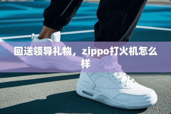 回送领导礼物，zippo打火机怎么样