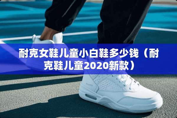 耐克女鞋儿童小白鞋多少钱（耐克鞋儿童2020新款）