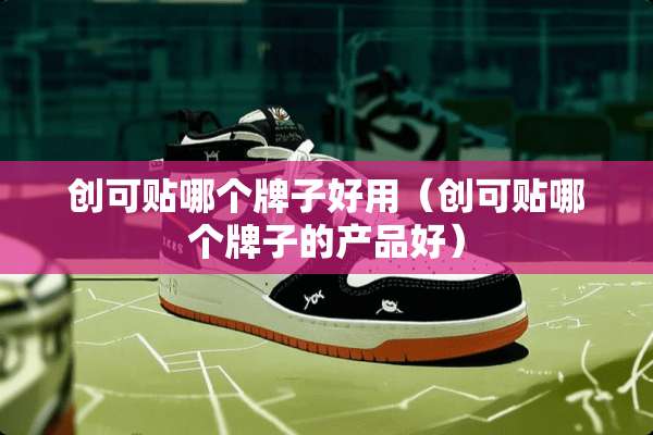 创可贴哪个牌子好用（创可贴哪个牌子的产品好）