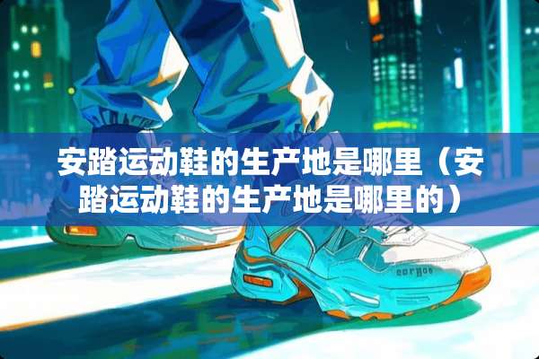 安踏运动鞋的生产地是哪里（安踏运动鞋的生产地是哪里的）