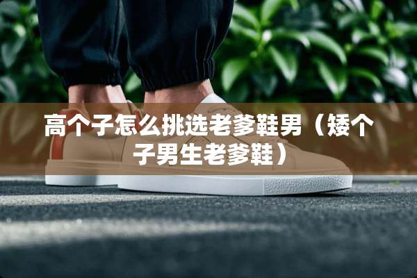 高个子怎么挑选老爹鞋男（矮个子男生老爹鞋）