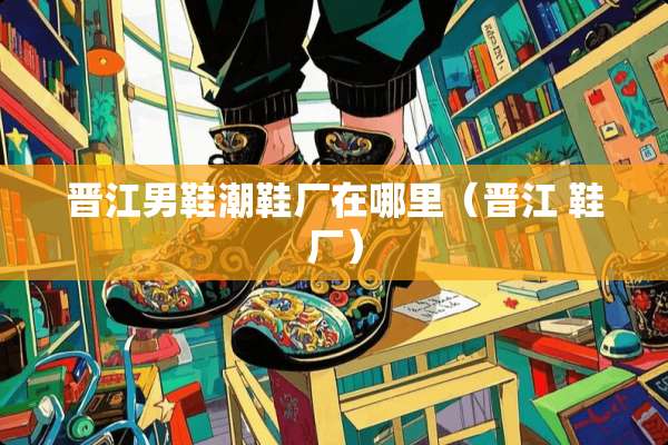 晋江男鞋潮鞋厂在哪里（晋江 鞋厂）