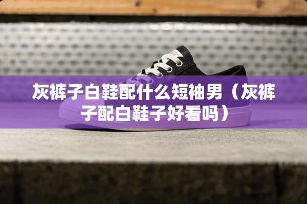 灰裤子白鞋配什么短袖男（灰裤子配白鞋子好看吗）