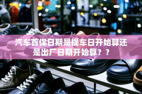 汽车首保日期是提车日开始算还是出厂日期开始算？？