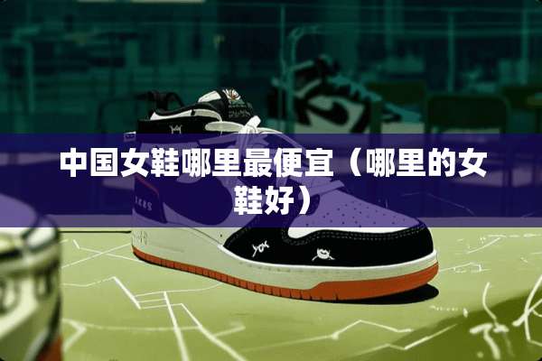 中国女鞋哪里最便宜（哪里的女鞋好）