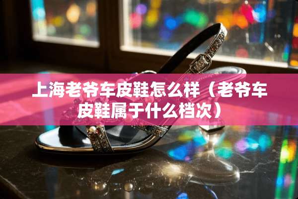 上海老爷车皮鞋怎么样（老爷车皮鞋属于什么档次）