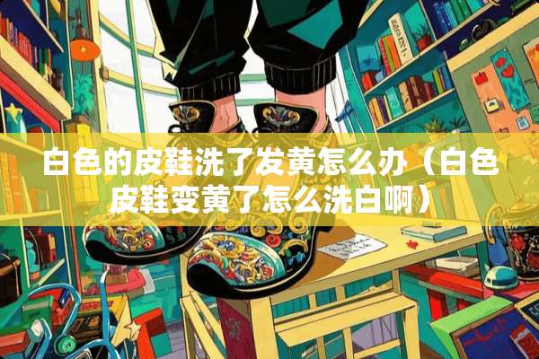 白色的皮鞋洗了发黄怎么办（白色皮鞋变黄了怎么洗白啊）