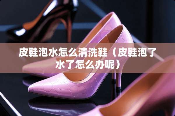 皮鞋泡水怎么清洗鞋（皮鞋泡了水了怎么办呢）
