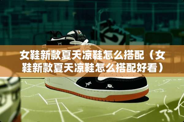 女鞋新款夏天凉鞋怎么搭配（女鞋新款夏天凉鞋怎么搭配好看）