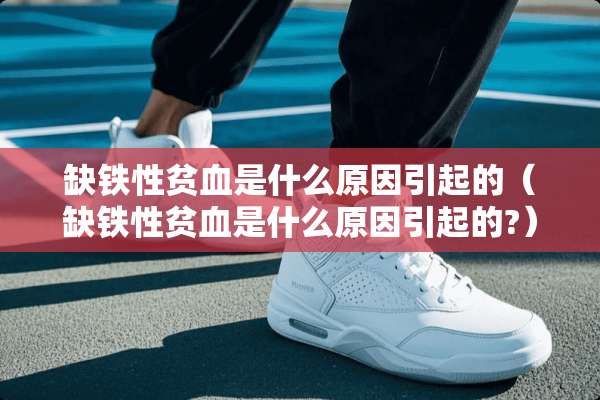 缺铁性贫血是什么原因引起的（缺铁性贫血是什么原因引起的?）