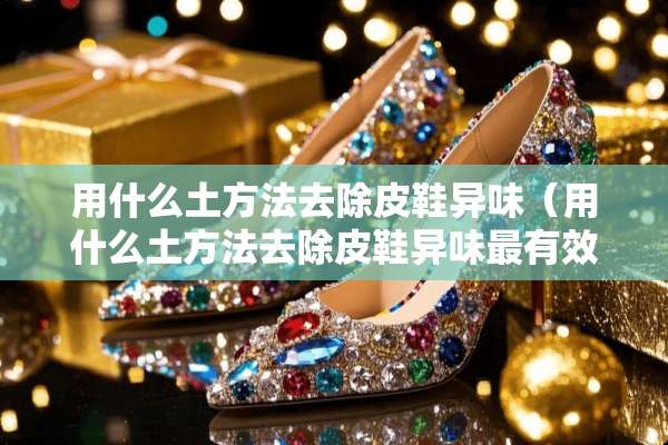 用什么土方法去除皮鞋异味（用什么土方法去除皮鞋异味最有效）