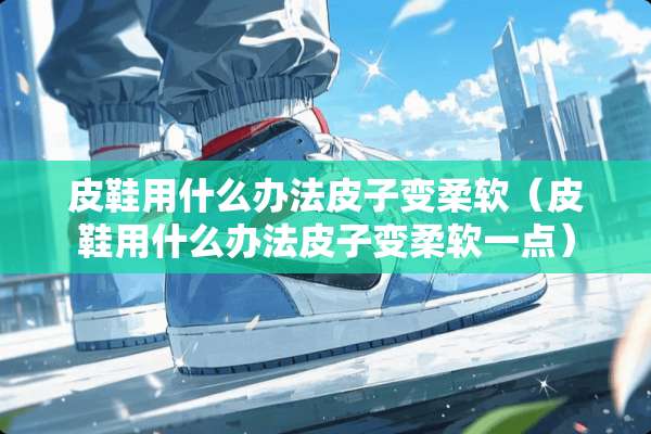 皮鞋用什么办法皮子变柔软（皮鞋用什么办法皮子变柔软一点）
