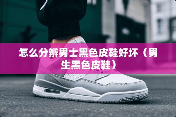 怎么分辨男士黑色皮鞋好坏（男生黑色皮鞋）