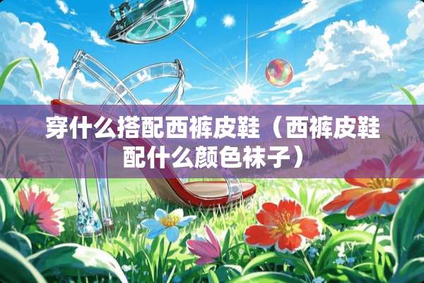 穿什么搭配西裤皮鞋（西裤皮鞋配什么颜色袜子）