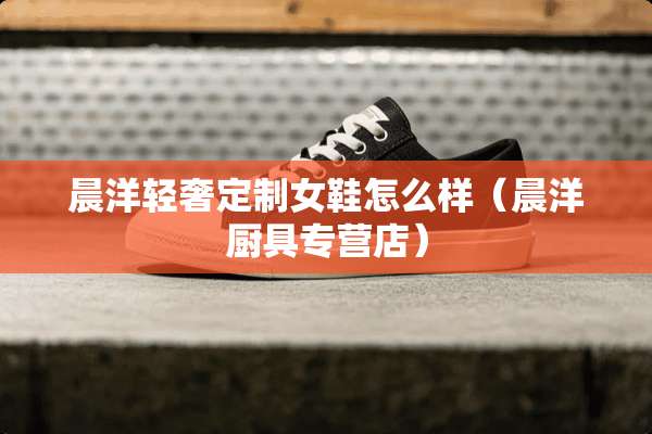 晨洋轻奢定制女鞋怎么样（晨洋厨具专营店）