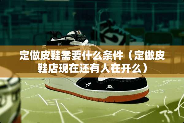 定做皮鞋需要什么条件（定做皮鞋店现在还有人在开么）