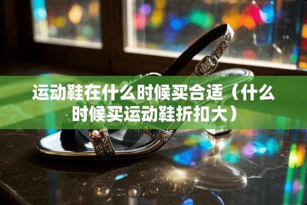 运动鞋在什么时候买合适（什么时候买运动鞋折扣大）
