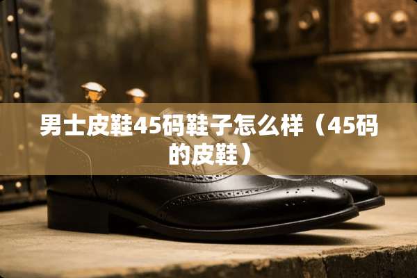 男士皮鞋45码鞋子怎么样（45码的皮鞋）